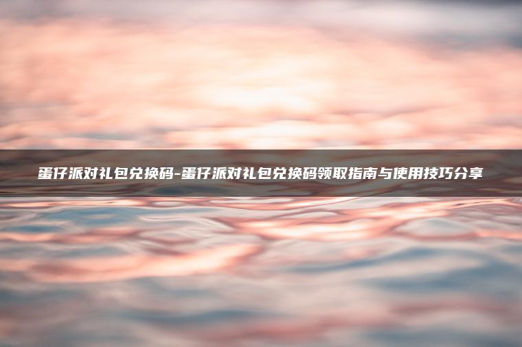 蛋仔派对礼包兑换码-蛋仔派对礼包兑换码领取指南与使用技巧分享