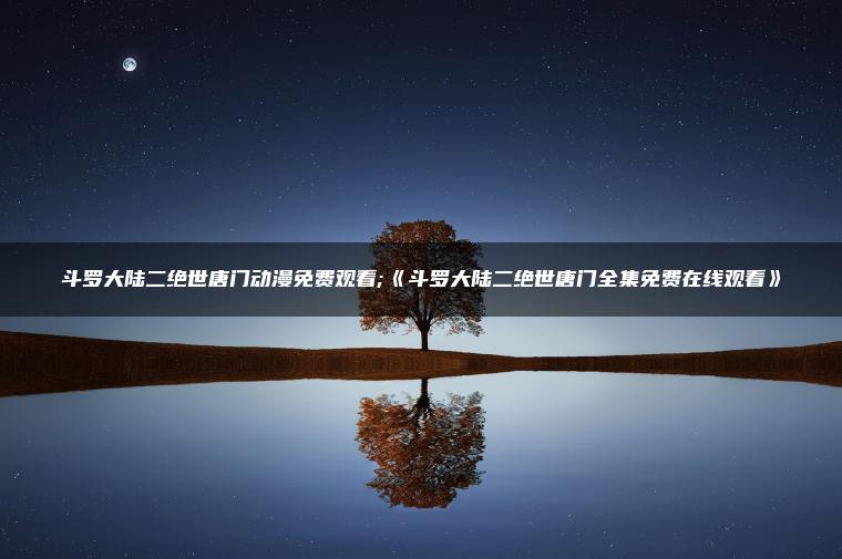 斗罗大陆二绝世唐门动漫免费观看;《斗罗大陆二绝世唐门全集免费在线观看》