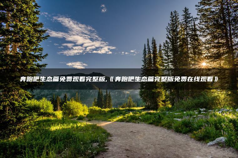 奔跑吧生态篇免费观看完整版,《奔跑吧生态篇完整版免费在线观看》