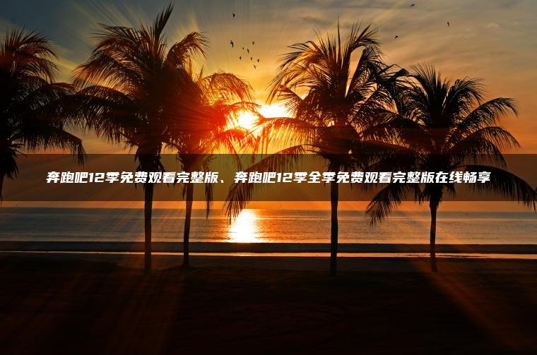 奔跑吧12季免费观看完整版、奔跑吧12季全季免费观看完整版在线畅享