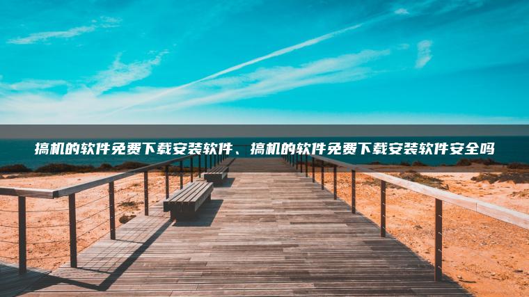 搞机的软件免费下载安装软件、搞机的软件免费下载安装软件安全吗