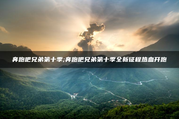 奔跑吧兄弟第十季;奔跑吧兄弟第十季全新征程热血开跑