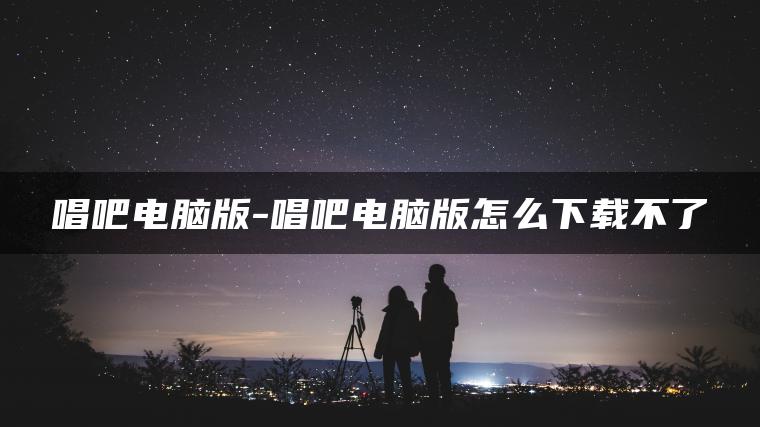 唱吧电脑版-唱吧电脑版怎么下载不了
