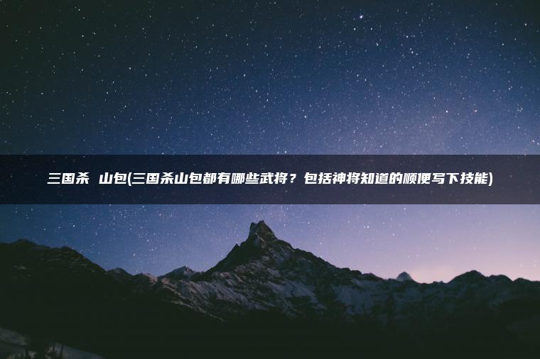 三国杀 山包(三国杀山包都有哪些武将？包括神将知道的顺便写下技能)