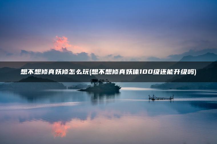 想不想修真妖修怎么玩(想不想修真妖体100级还能升级吗)