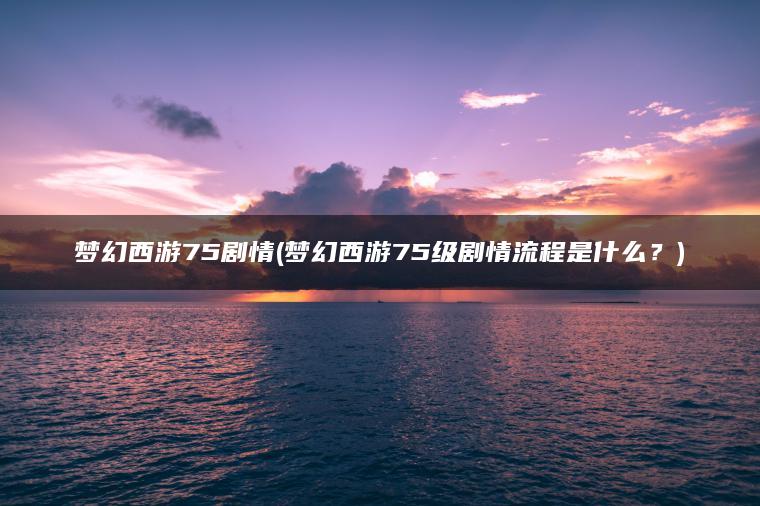 梦幻西游75剧情(梦幻西游75级剧情流程是什么？)