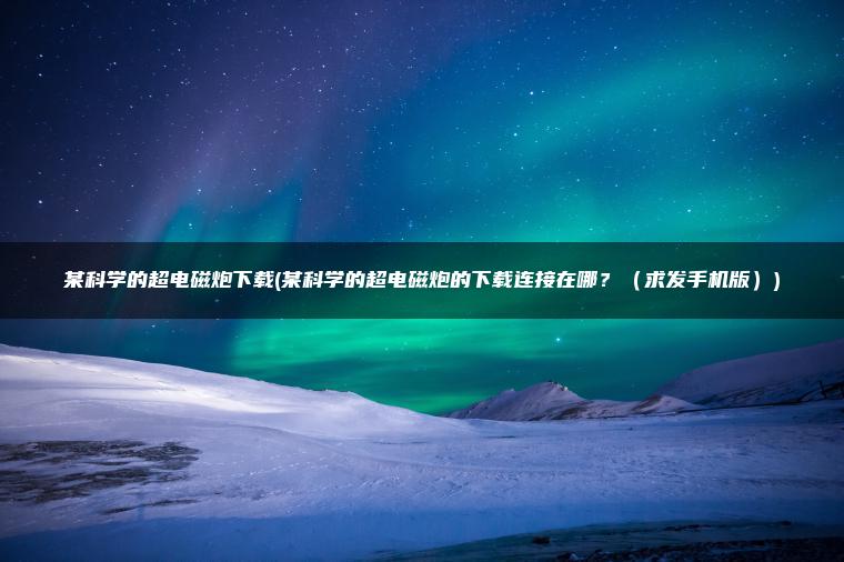 某科学的超电磁炮下载(某科学的超电磁炮的下载连接在哪？（求发手机版）)