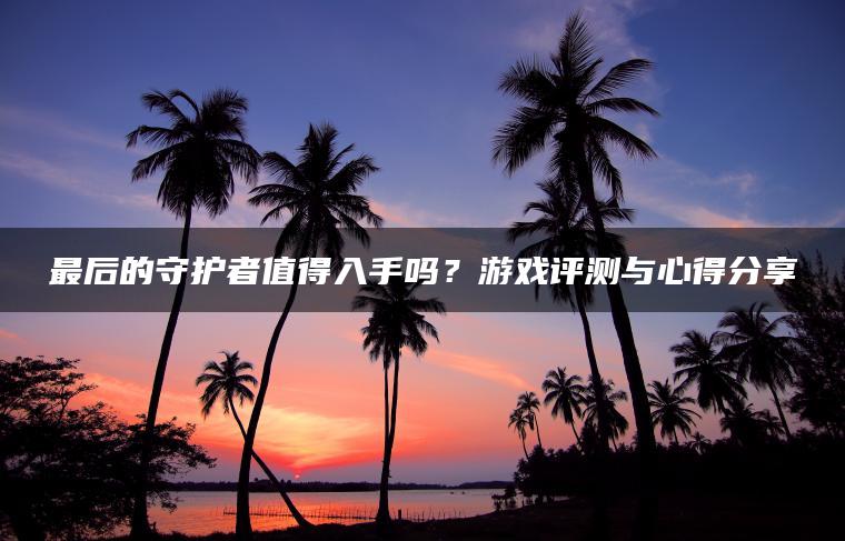 最后的守护者值得入手吗？游戏评测与心得分享