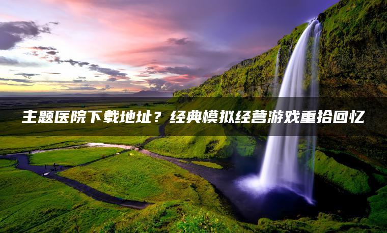 主题医院下载地址？经典模拟经营游戏重拾回忆