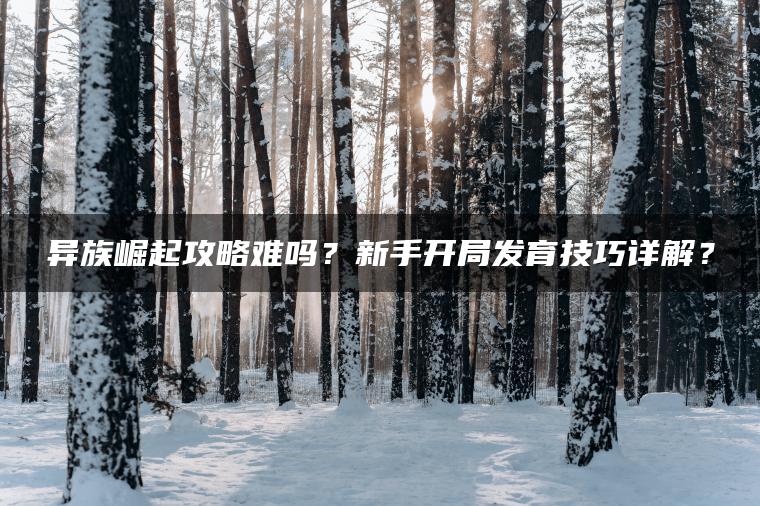 异族崛起攻略难吗？新手开局发育技巧详解？