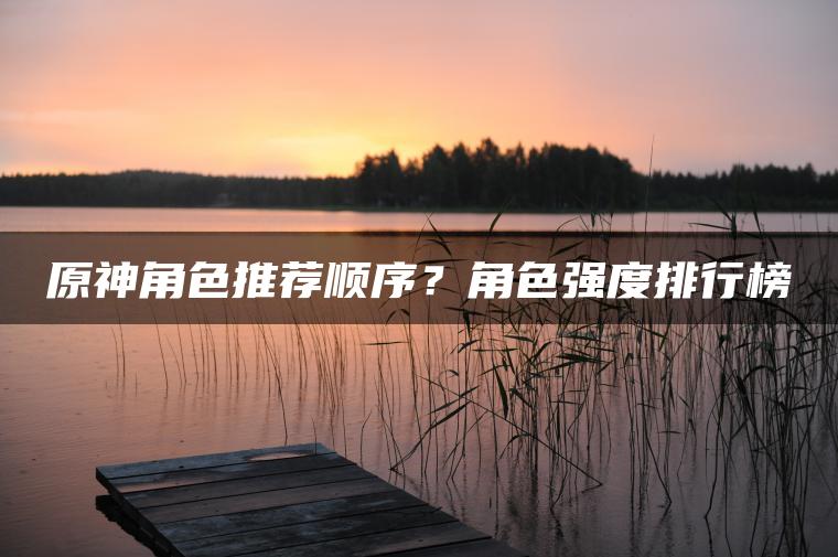 原神角色推荐顺序？角色强度排行榜