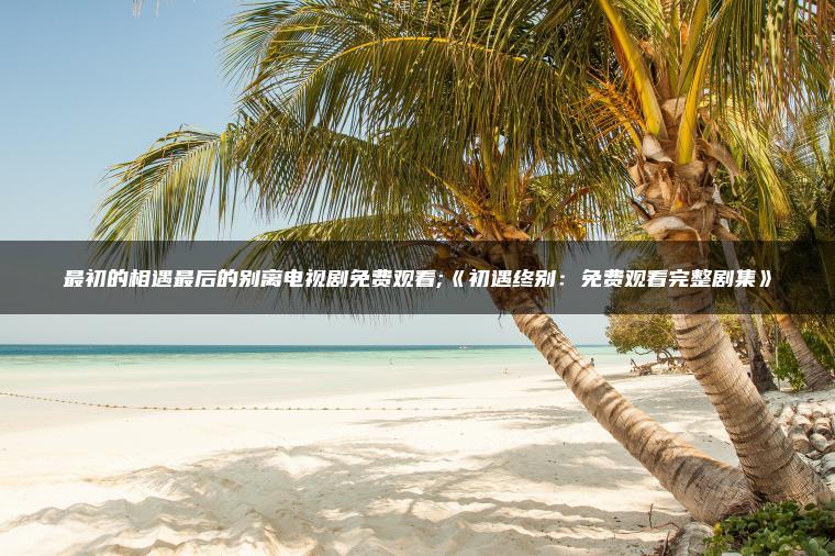最初的相遇最后的别离电视剧免费观看;《初遇终别：免费观看完整剧集》