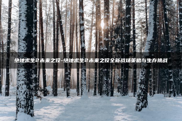 绝地求生2未来之役-绝地求生2未来之役全新战场策略与生存挑战