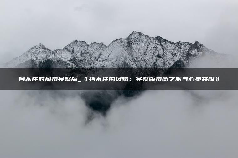 挡不住的风情完整版_《挡不住的风情：完整版情感之旅与心灵共鸣》