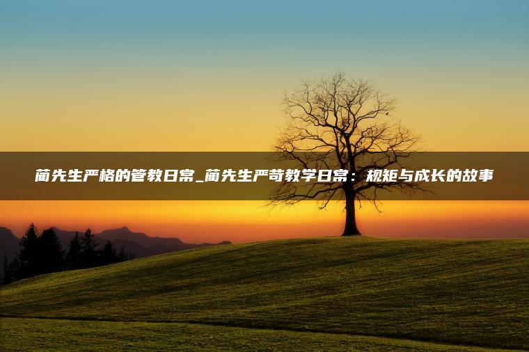 蔺先生严格的管教日常_蔺先生严苛教学日常：规矩与成长的故事