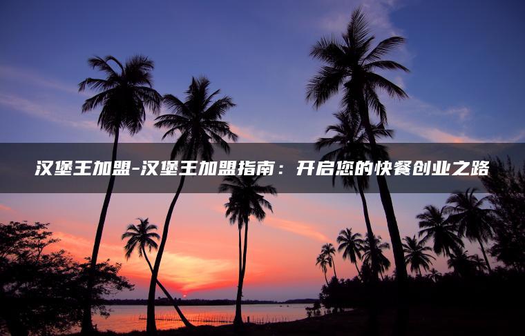 汉堡王加盟-汉堡王加盟指南：开启您的快餐创业之路
