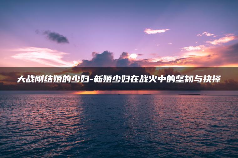 大战刚结婚的少妇-新婚少妇在战火中的坚韧与抉择