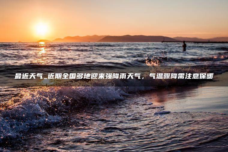 最近天气_近期全国多地迎来强降雨天气，气温骤降需注意保暖