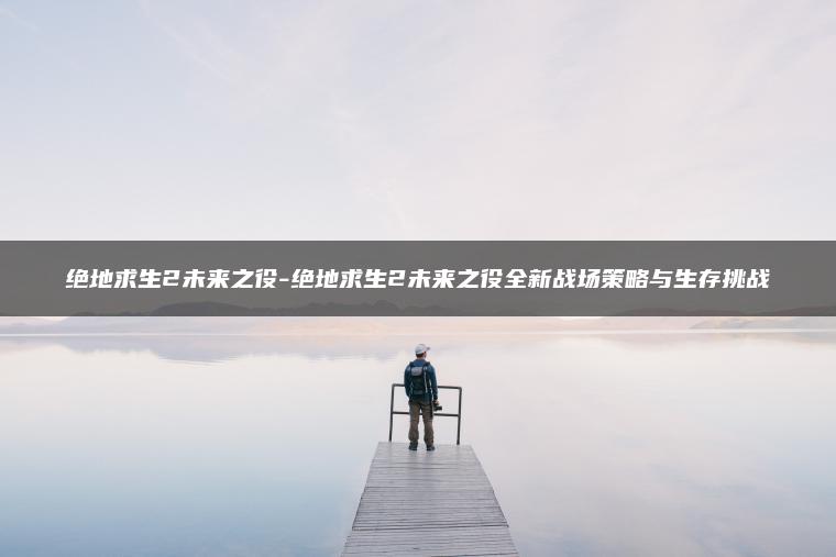 绝地求生2未来之役-绝地求生2未来之役全新战场策略与生存挑战