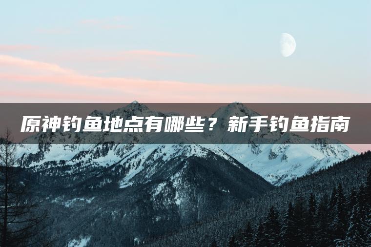原神钓鱼地点有哪些？新手钓鱼指南