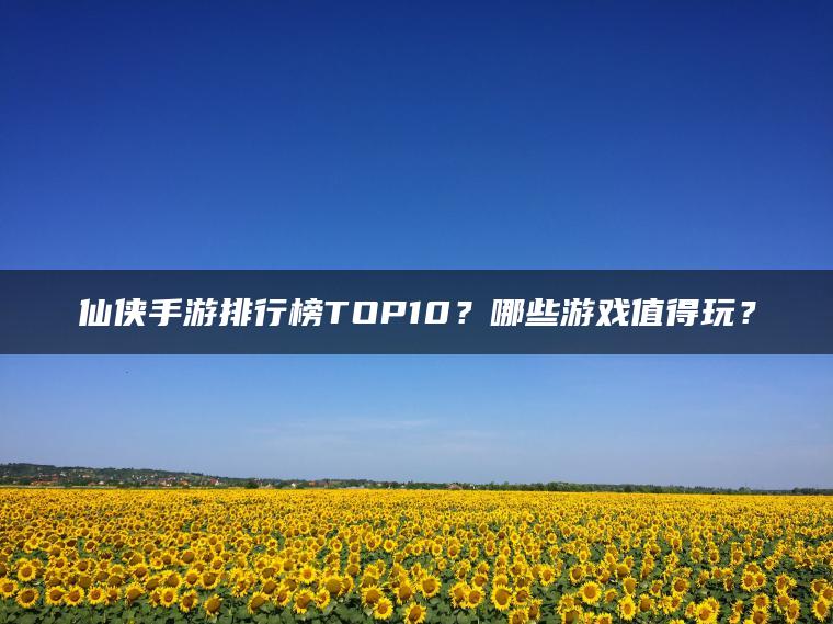 仙侠手游排行榜TOP10？哪些游戏值得玩？