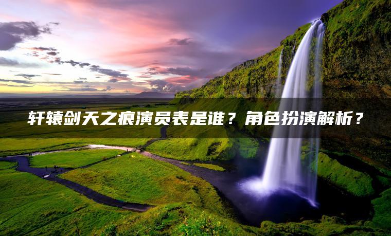 轩辕剑天之痕演员表是谁？角色扮演解析？