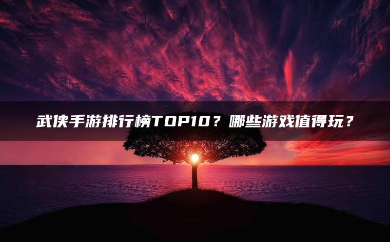 武侠手游排行榜TOP10？哪些游戏值得玩？