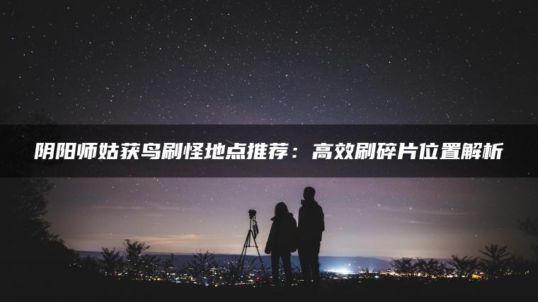 阴阳师姑获鸟刷怪地点推荐：高效刷碎片位置解析