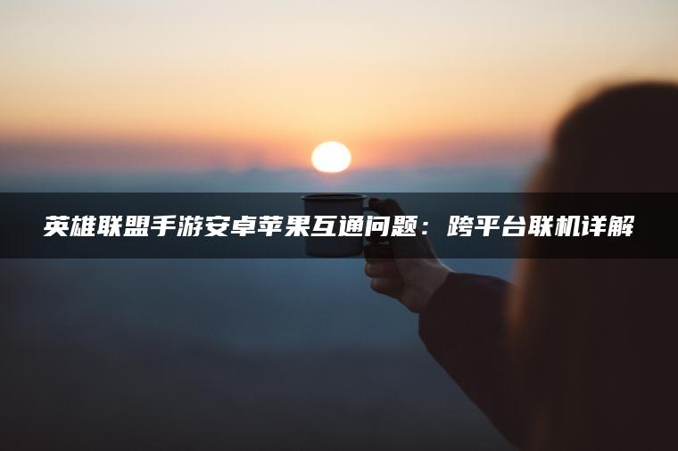 英雄联盟手游安卓苹果互通问题：跨平台联机详解