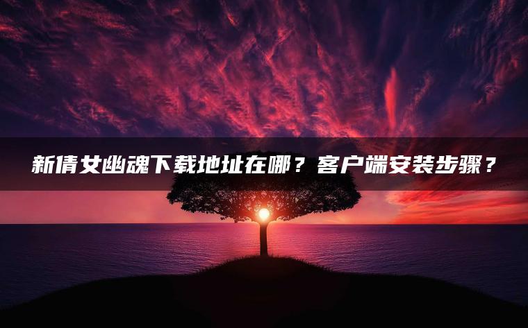 新倩女幽魂下载地址在哪？客户端安装步骤？