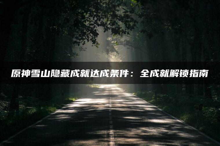 原神雪山隐藏成就达成条件：全成就解锁指南