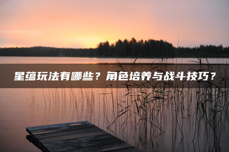 星蕴玩法有哪些？角色培养与战斗技巧？