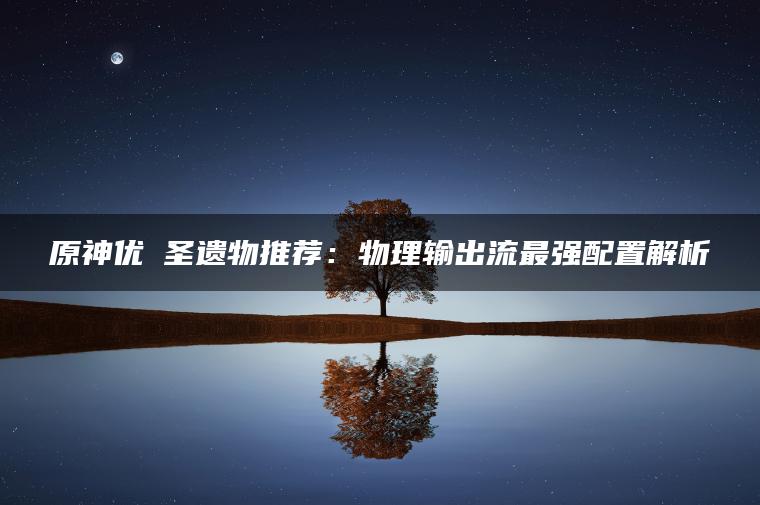 原神优菈圣遗物推荐：物理输出流最强配置解析
