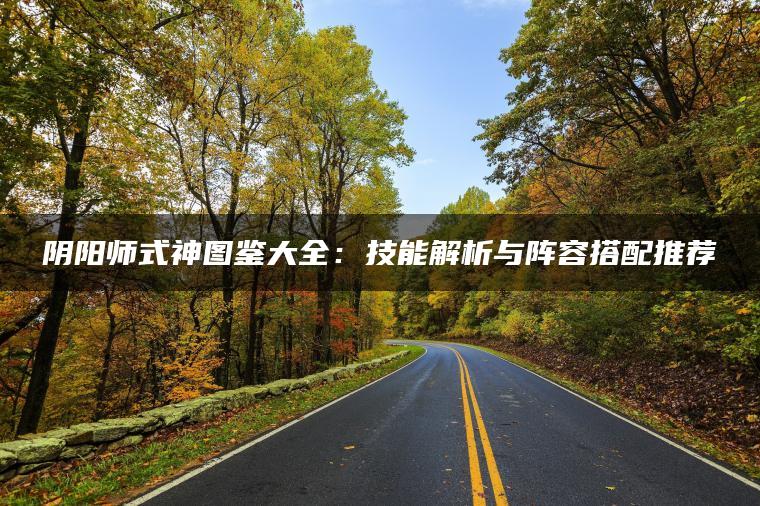 阴阳师式神图鉴大全：技能解析与阵容搭配推荐
