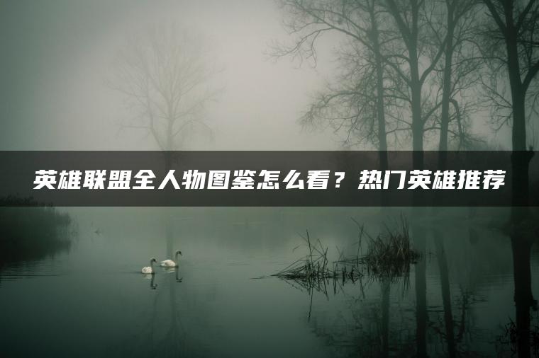 英雄联盟全人物图鉴怎么看？热门英雄推荐