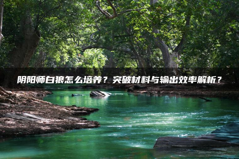 阴阳师白狼怎么培养？突破材料与输出效率解析？