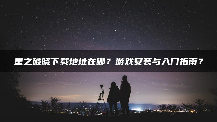 星之破晓下载地址在哪？游戏安装与入门指南？