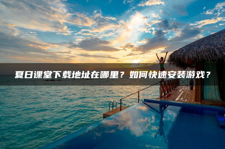 夏日课堂下载地址在哪里？如何快速安装游戏？