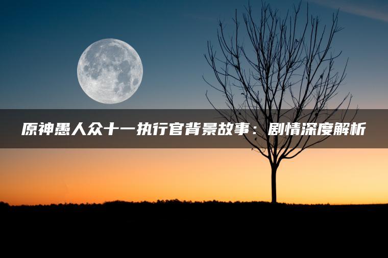 原神愚人众十一执行官背景故事：剧情深度解析
