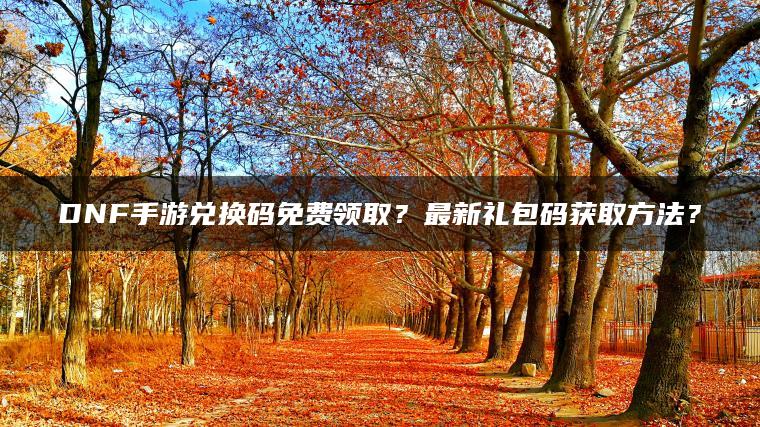 DNF手游兑换码免费领取？最新礼包码获取方法？