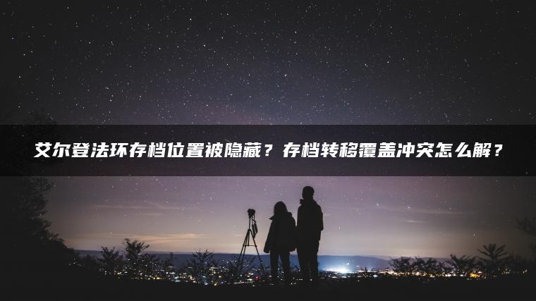 艾尔登法环存档位置被隐藏？存档转移覆盖冲突怎么解？
