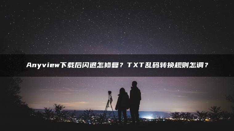 Anyview下载后闪退怎修复？TXT乱码转换规则怎调？