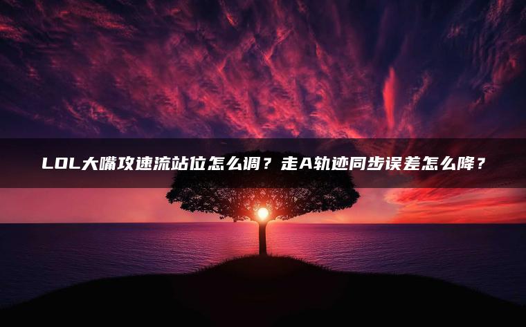 LOL大嘴攻速流站位怎么调？走A轨迹同步误差怎么降？