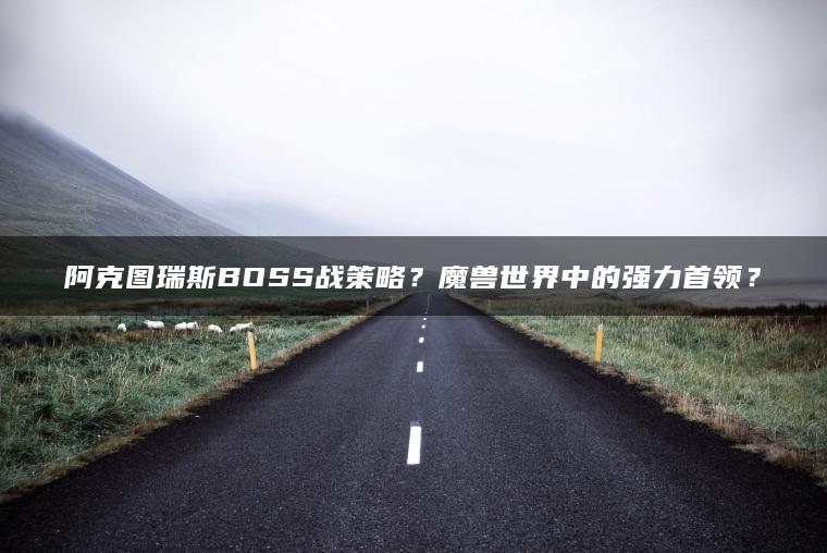 阿克图瑞斯BOSS战策略？魔兽世界中的强力首领？