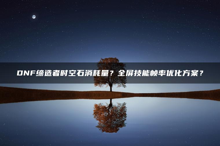 DNF缔造者时空石消耗量？全屏技能帧率优化方案？