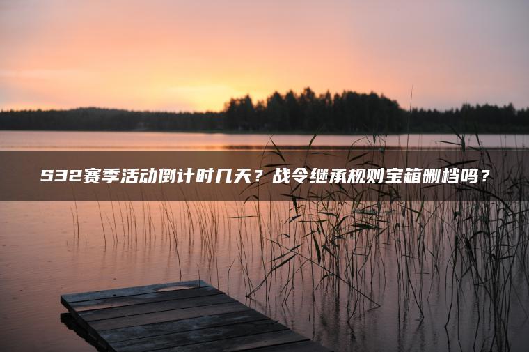 S32赛季活动倒计时几天？战令继承规则宝箱删档吗？