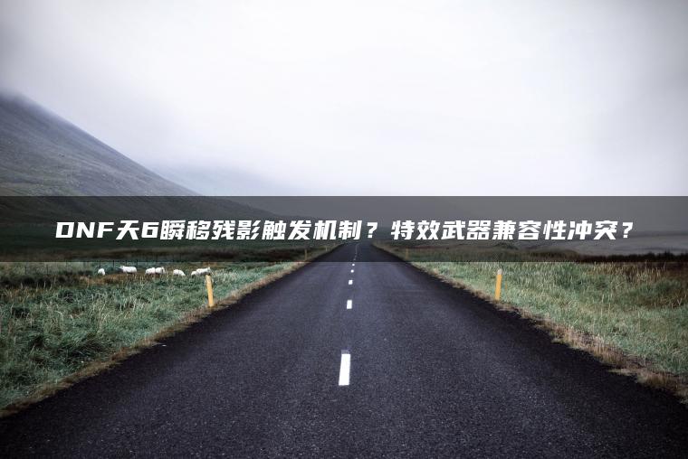 DNF天6瞬移残影触发机制？特效武器兼容性冲突？