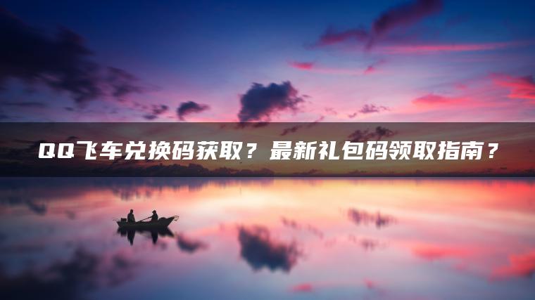 QQ飞车兑换码获取？最新礼包码领取指南？