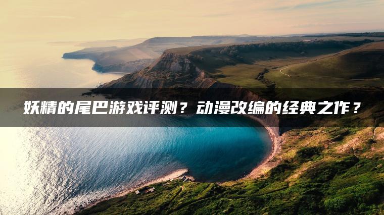 妖精的尾巴游戏评测？动漫改编的经典之作？