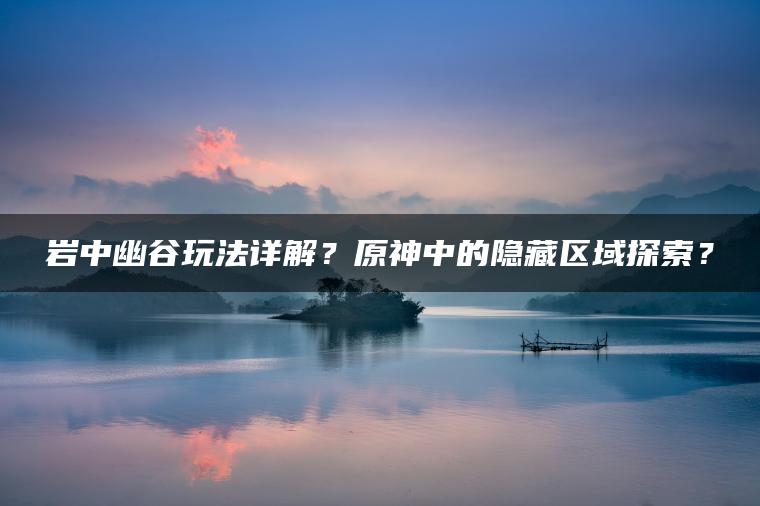 岩中幽谷玩法详解？原神中的隐藏区域探索？
